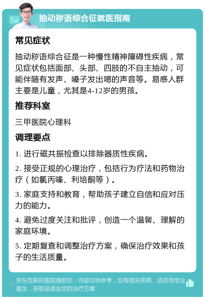 抽动秽语综合征就医指南 常见症状 抽动秽语综合征是一种慢性精神障碍性疾病，常见症状包括面部、头部、四肢的不自主抽动，可能伴随有发声、嗓子发出嗯的声音等。易感人群主要是儿童，尤其是4-12岁的男孩。 推荐科室 三甲医院心理科 调理要点 1. 进行磁共振检查以排除器质性疾病。 2. 接受正规的心理治疗，包括行为疗法和药物治疗（如氯丙嗪、利培酮等）。 3. 家庭支持和教育，帮助孩子建立自信和应对压力的能力。 4. 避免过度关注和批评，创造一个温馨、理解的家庭环境。 5. 定期复查和调整治疗方案，确保治疗效果和孩子的生活质量。