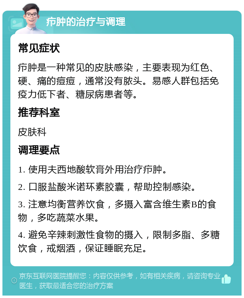 疖肿的治疗与调理 常见症状 疖肿是一种常见的皮肤感染，主要表现为红色、硬、痛的痘痘，通常没有脓头。易感人群包括免疫力低下者、糖尿病患者等。 推荐科室 皮肤科 调理要点 1. 使用夫西地酸软膏外用治疗疖肿。 2. 口服盐酸米诺环素胶囊，帮助控制感染。 3. 注意均衡营养饮食，多摄入富含维生素B的食物，多吃蔬菜水果。 4. 避免辛辣刺激性食物的摄入，限制多脂、多糖饮食，戒烟酒，保证睡眠充足。