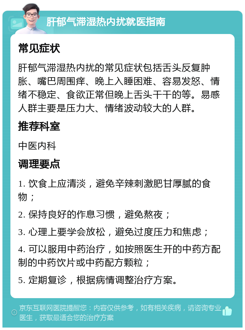 肝郁气滞湿热内扰就医指南 常见症状 肝郁气滞湿热内扰的常见症状包括舌头反复肿胀、嘴巴周围痒、晚上入睡困难、容易发怒、情绪不稳定、食欲正常但晚上舌头干干的等。易感人群主要是压力大、情绪波动较大的人群。 推荐科室 中医内科 调理要点 1. 饮食上应清淡，避免辛辣刺激肥甘厚腻的食物； 2. 保持良好的作息习惯，避免熬夜； 3. 心理上要学会放松，避免过度压力和焦虑； 4. 可以服用中药治疗，如按照医生开的中药方配制的中药饮片或中药配方颗粒； 5. 定期复诊，根据病情调整治疗方案。