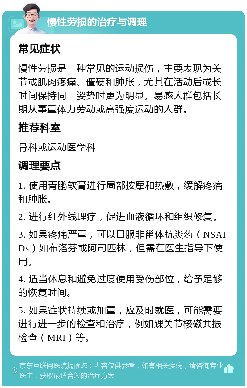 慢性劳损的治疗与调理 常见症状 慢性劳损是一种常见的运动损伤，主要表现为关节或肌肉疼痛、僵硬和肿胀，尤其在活动后或长时间保持同一姿势时更为明显。易感人群包括长期从事重体力劳动或高强度运动的人群。 推荐科室 骨科或运动医学科 调理要点 1. 使用青鹏软膏进行局部按摩和热敷，缓解疼痛和肿胀。 2. 进行红外线理疗，促进血液循环和组织修复。 3. 如果疼痛严重，可以口服非甾体抗炎药（NSAIDs）如布洛芬或阿司匹林，但需在医生指导下使用。 4. 适当休息和避免过度使用受伤部位，给予足够的恢复时间。 5. 如果症状持续或加重，应及时就医，可能需要进行进一步的检查和治疗，例如踝关节核磁共振检查（MRI）等。