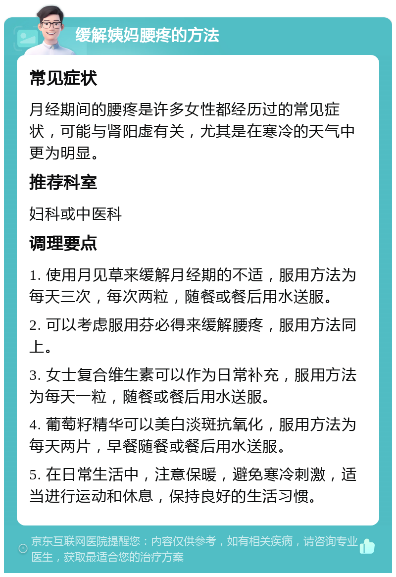 缓解姨妈腰疼的方法 常见症状 月经期间的腰疼是许多女性都经历过的常见症状，可能与肾阳虚有关，尤其是在寒冷的天气中更为明显。 推荐科室 妇科或中医科 调理要点 1. 使用月见草来缓解月经期的不适，服用方法为每天三次，每次两粒，随餐或餐后用水送服。 2. 可以考虑服用芬必得来缓解腰疼，服用方法同上。 3. 女士复合维生素可以作为日常补充，服用方法为每天一粒，随餐或餐后用水送服。 4. 葡萄籽精华可以美白淡斑抗氧化，服用方法为每天两片，早餐随餐或餐后用水送服。 5. 在日常生活中，注意保暖，避免寒冷刺激，适当进行运动和休息，保持良好的生活习惯。