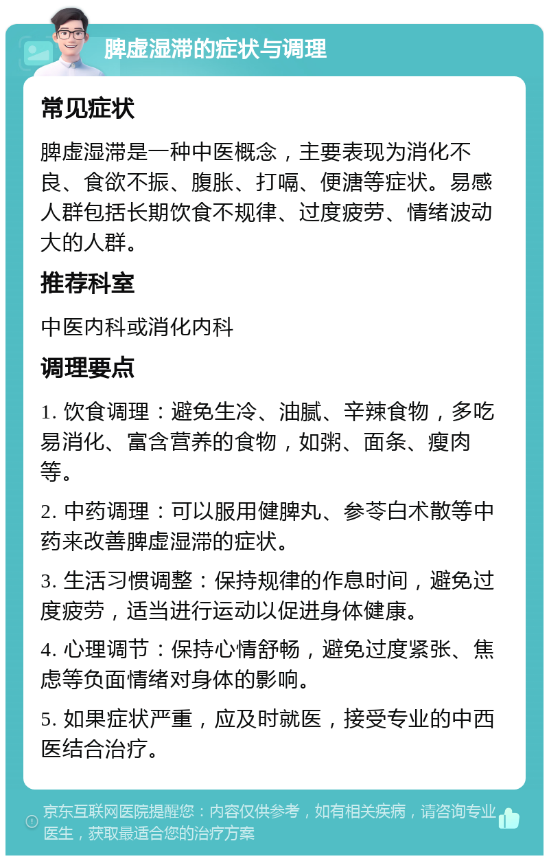 脾虚湿滞的症状与调理 常见症状 脾虚湿滞是一种中医概念，主要表现为消化不良、食欲不振、腹胀、打嗝、便溏等症状。易感人群包括长期饮食不规律、过度疲劳、情绪波动大的人群。 推荐科室 中医内科或消化内科 调理要点 1. 饮食调理：避免生冷、油腻、辛辣食物，多吃易消化、富含营养的食物，如粥、面条、瘦肉等。 2. 中药调理：可以服用健脾丸、参苓白术散等中药来改善脾虚湿滞的症状。 3. 生活习惯调整：保持规律的作息时间，避免过度疲劳，适当进行运动以促进身体健康。 4. 心理调节：保持心情舒畅，避免过度紧张、焦虑等负面情绪对身体的影响。 5. 如果症状严重，应及时就医，接受专业的中西医结合治疗。