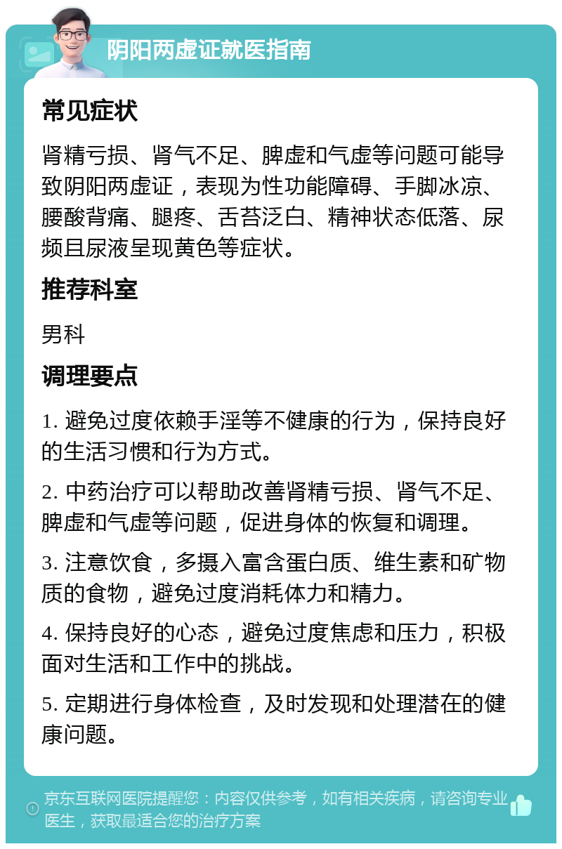 阴阳两虚证就医指南 常见症状 肾精亏损、肾气不足、脾虚和气虚等问题可能导致阴阳两虚证，表现为性功能障碍、手脚冰凉、腰酸背痛、腿疼、舌苔泛白、精神状态低落、尿频且尿液呈现黄色等症状。 推荐科室 男科 调理要点 1. 避免过度依赖手淫等不健康的行为，保持良好的生活习惯和行为方式。 2. 中药治疗可以帮助改善肾精亏损、肾气不足、脾虚和气虚等问题，促进身体的恢复和调理。 3. 注意饮食，多摄入富含蛋白质、维生素和矿物质的食物，避免过度消耗体力和精力。 4. 保持良好的心态，避免过度焦虑和压力，积极面对生活和工作中的挑战。 5. 定期进行身体检查，及时发现和处理潜在的健康问题。