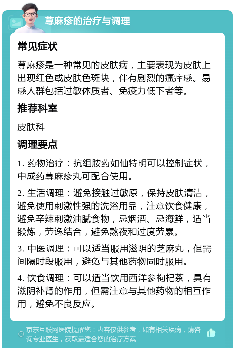 荨麻疹的治疗与调理 常见症状 荨麻疹是一种常见的皮肤病，主要表现为皮肤上出现红色或皮肤色斑块，伴有剧烈的瘙痒感。易感人群包括过敏体质者、免疫力低下者等。 推荐科室 皮肤科 调理要点 1. 药物治疗：抗组胺药如仙特明可以控制症状，中成药荨麻疹丸可配合使用。 2. 生活调理：避免接触过敏原，保持皮肤清洁，避免使用刺激性强的洗浴用品，注意饮食健康，避免辛辣刺激油腻食物，忌烟酒、忌海鲜，适当锻炼，劳逸结合，避免熬夜和过度劳累。 3. 中医调理：可以适当服用滋阴的芝麻丸，但需间隔时段服用，避免与其他药物同时服用。 4. 饮食调理：可以适当饮用西洋参枸杞茶，具有滋阴补肾的作用，但需注意与其他药物的相互作用，避免不良反应。