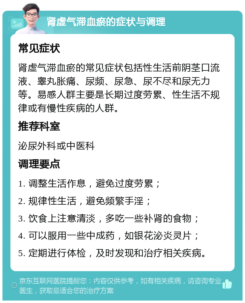 肾虚气滞血瘀的症状与调理 常见症状 肾虚气滞血瘀的常见症状包括性生活前阴茎口流液、睾丸胀痛、尿频、尿急、尿不尽和尿无力等。易感人群主要是长期过度劳累、性生活不规律或有慢性疾病的人群。 推荐科室 泌尿外科或中医科 调理要点 1. 调整生活作息，避免过度劳累； 2. 规律性生活，避免频繁手淫； 3. 饮食上注意清淡，多吃一些补肾的食物； 4. 可以服用一些中成药，如银花泌炎灵片； 5. 定期进行体检，及时发现和治疗相关疾病。