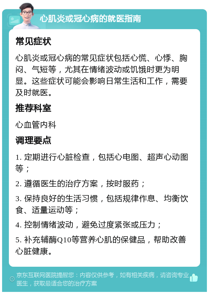 心肌炎或冠心病的就医指南 常见症状 心肌炎或冠心病的常见症状包括心慌、心悸、胸闷、气短等，尤其在情绪波动或饥饿时更为明显。这些症状可能会影响日常生活和工作，需要及时就医。 推荐科室 心血管内科 调理要点 1. 定期进行心脏检查，包括心电图、超声心动图等； 2. 遵循医生的治疗方案，按时服药； 3. 保持良好的生活习惯，包括规律作息、均衡饮食、适量运动等； 4. 控制情绪波动，避免过度紧张或压力； 5. 补充辅酶Q10等营养心肌的保健品，帮助改善心脏健康。