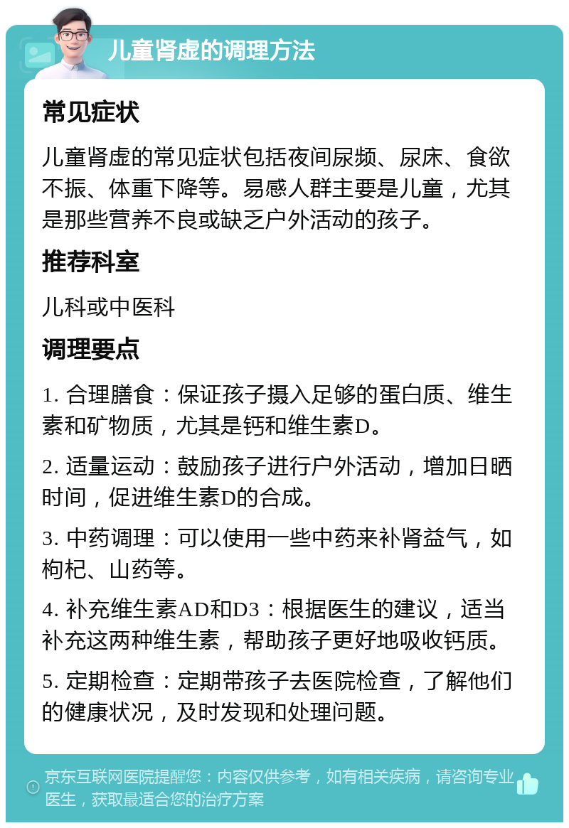 儿童肾虚的调理方法 常见症状 儿童肾虚的常见症状包括夜间尿频、尿床、食欲不振、体重下降等。易感人群主要是儿童，尤其是那些营养不良或缺乏户外活动的孩子。 推荐科室 儿科或中医科 调理要点 1. 合理膳食：保证孩子摄入足够的蛋白质、维生素和矿物质，尤其是钙和维生素D。 2. 适量运动：鼓励孩子进行户外活动，增加日晒时间，促进维生素D的合成。 3. 中药调理：可以使用一些中药来补肾益气，如枸杞、山药等。 4. 补充维生素AD和D3：根据医生的建议，适当补充这两种维生素，帮助孩子更好地吸收钙质。 5. 定期检查：定期带孩子去医院检查，了解他们的健康状况，及时发现和处理问题。