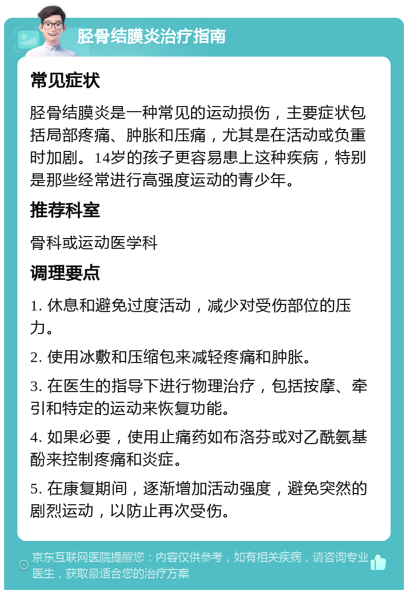 胫骨结膜炎治疗指南 常见症状 胫骨结膜炎是一种常见的运动损伤，主要症状包括局部疼痛、肿胀和压痛，尤其是在活动或负重时加剧。14岁的孩子更容易患上这种疾病，特别是那些经常进行高强度运动的青少年。 推荐科室 骨科或运动医学科 调理要点 1. 休息和避免过度活动，减少对受伤部位的压力。 2. 使用冰敷和压缩包来减轻疼痛和肿胀。 3. 在医生的指导下进行物理治疗，包括按摩、牵引和特定的运动来恢复功能。 4. 如果必要，使用止痛药如布洛芬或对乙酰氨基酚来控制疼痛和炎症。 5. 在康复期间，逐渐增加活动强度，避免突然的剧烈运动，以防止再次受伤。