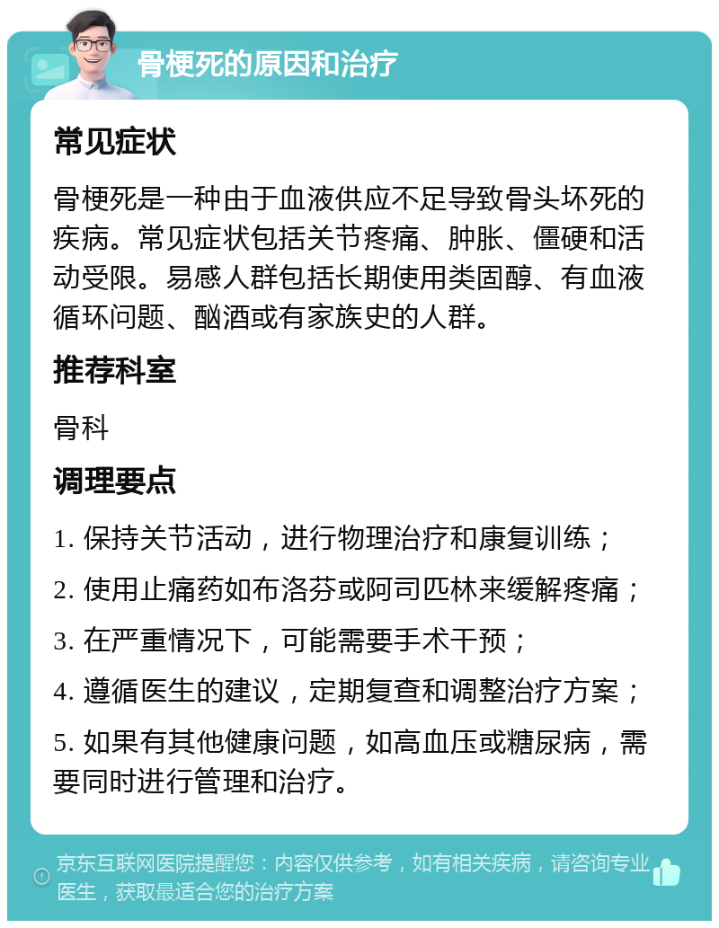 骨梗死的原因和治疗 常见症状 骨梗死是一种由于血液供应不足导致骨头坏死的疾病。常见症状包括关节疼痛、肿胀、僵硬和活动受限。易感人群包括长期使用类固醇、有血液循环问题、酗酒或有家族史的人群。 推荐科室 骨科 调理要点 1. 保持关节活动，进行物理治疗和康复训练； 2. 使用止痛药如布洛芬或阿司匹林来缓解疼痛； 3. 在严重情况下，可能需要手术干预； 4. 遵循医生的建议，定期复查和调整治疗方案； 5. 如果有其他健康问题，如高血压或糖尿病，需要同时进行管理和治疗。