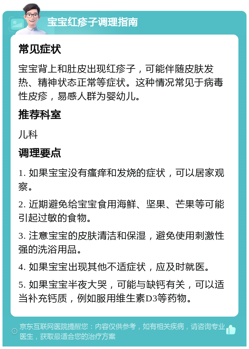 宝宝红疹子调理指南 常见症状 宝宝背上和肚皮出现红疹子，可能伴随皮肤发热、精神状态正常等症状。这种情况常见于病毒性皮疹，易感人群为婴幼儿。 推荐科室 儿科 调理要点 1. 如果宝宝没有瘙痒和发烧的症状，可以居家观察。 2. 近期避免给宝宝食用海鲜、坚果、芒果等可能引起过敏的食物。 3. 注意宝宝的皮肤清洁和保湿，避免使用刺激性强的洗浴用品。 4. 如果宝宝出现其他不适症状，应及时就医。 5. 如果宝宝半夜大哭，可能与缺钙有关，可以适当补充钙质，例如服用维生素D3等药物。