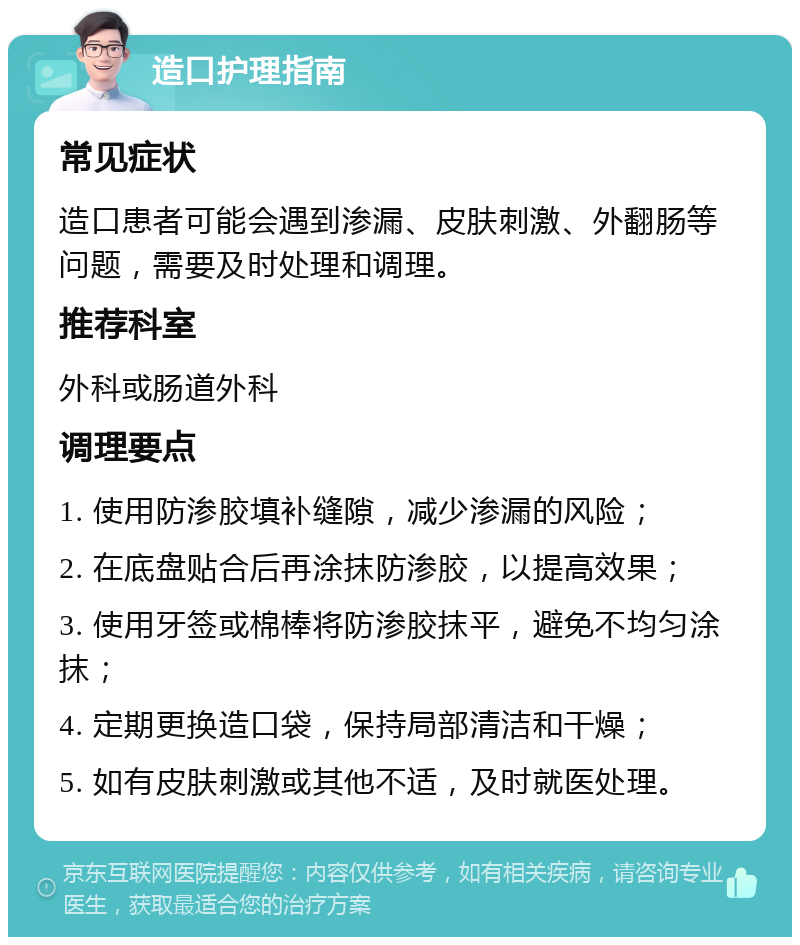 造口护理指南 常见症状 造口患者可能会遇到渗漏、皮肤刺激、外翻肠等问题，需要及时处理和调理。 推荐科室 外科或肠道外科 调理要点 1. 使用防渗胶填补缝隙，减少渗漏的风险； 2. 在底盘贴合后再涂抹防渗胶，以提高效果； 3. 使用牙签或棉棒将防渗胶抹平，避免不均匀涂抹； 4. 定期更换造口袋，保持局部清洁和干燥； 5. 如有皮肤刺激或其他不适，及时就医处理。