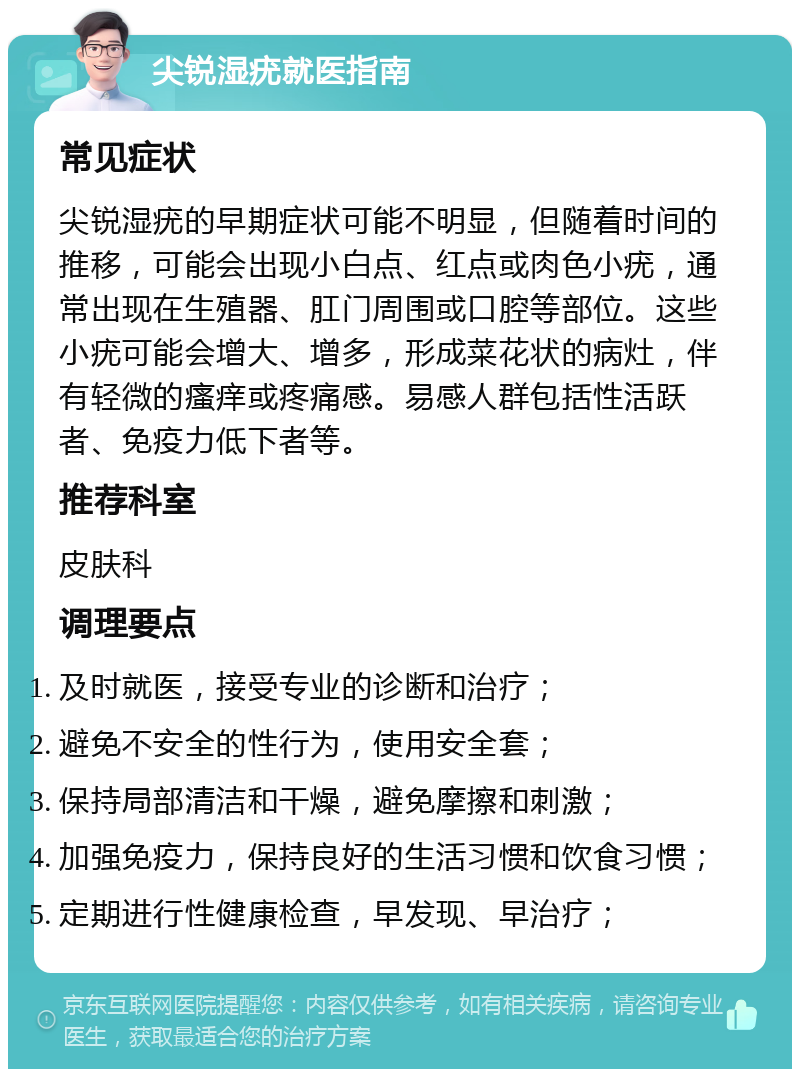 尖锐湿疣就医指南 常见症状 尖锐湿疣的早期症状可能不明显，但随着时间的推移，可能会出现小白点、红点或肉色小疣，通常出现在生殖器、肛门周围或口腔等部位。这些小疣可能会增大、增多，形成菜花状的病灶，伴有轻微的瘙痒或疼痛感。易感人群包括性活跃者、免疫力低下者等。 推荐科室 皮肤科 调理要点 及时就医，接受专业的诊断和治疗； 避免不安全的性行为，使用安全套； 保持局部清洁和干燥，避免摩擦和刺激； 加强免疫力，保持良好的生活习惯和饮食习惯； 定期进行性健康检查，早发现、早治疗；