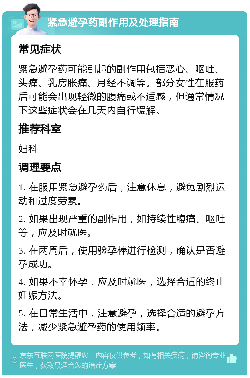 紧急避孕药副作用及处理指南 常见症状 紧急避孕药可能引起的副作用包括恶心、呕吐、头痛、乳房胀痛、月经不调等。部分女性在服药后可能会出现轻微的腹痛或不适感，但通常情况下这些症状会在几天内自行缓解。 推荐科室 妇科 调理要点 1. 在服用紧急避孕药后，注意休息，避免剧烈运动和过度劳累。 2. 如果出现严重的副作用，如持续性腹痛、呕吐等，应及时就医。 3. 在两周后，使用验孕棒进行检测，确认是否避孕成功。 4. 如果不幸怀孕，应及时就医，选择合适的终止妊娠方法。 5. 在日常生活中，注意避孕，选择合适的避孕方法，减少紧急避孕药的使用频率。