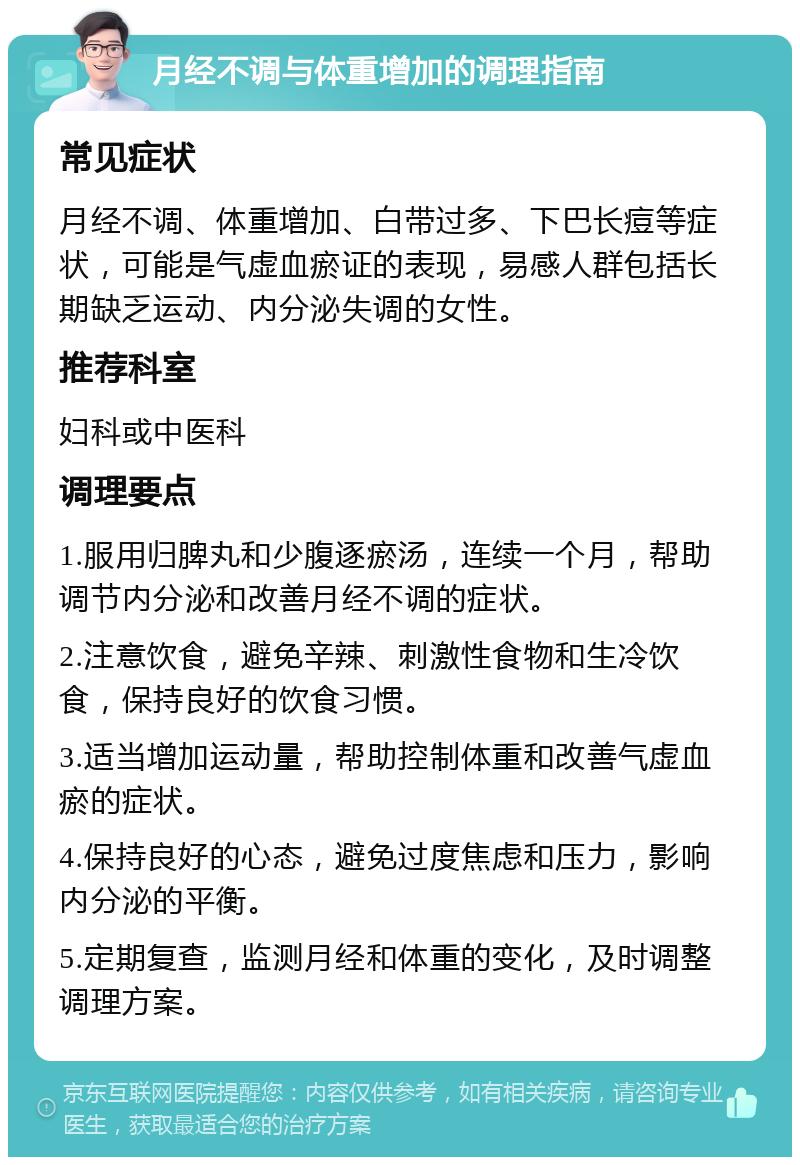 月经不调与体重增加的调理指南 常见症状 月经不调、体重增加、白带过多、下巴长痘等症状，可能是气虚血瘀证的表现，易感人群包括长期缺乏运动、内分泌失调的女性。 推荐科室 妇科或中医科 调理要点 1.服用归脾丸和少腹逐瘀汤，连续一个月，帮助调节内分泌和改善月经不调的症状。 2.注意饮食，避免辛辣、刺激性食物和生冷饮食，保持良好的饮食习惯。 3.适当增加运动量，帮助控制体重和改善气虚血瘀的症状。 4.保持良好的心态，避免过度焦虑和压力，影响内分泌的平衡。 5.定期复查，监测月经和体重的变化，及时调整调理方案。