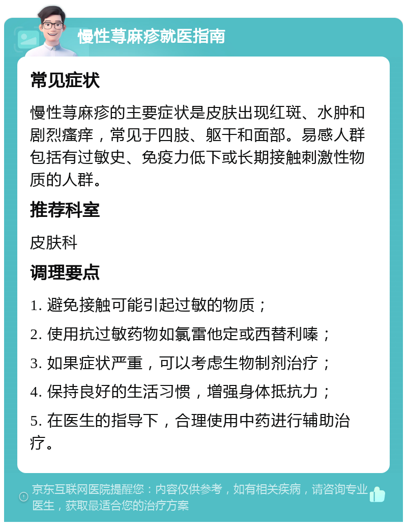 慢性荨麻疹就医指南 常见症状 慢性荨麻疹的主要症状是皮肤出现红斑、水肿和剧烈瘙痒，常见于四肢、躯干和面部。易感人群包括有过敏史、免疫力低下或长期接触刺激性物质的人群。 推荐科室 皮肤科 调理要点 1. 避免接触可能引起过敏的物质； 2. 使用抗过敏药物如氯雷他定或西替利嗪； 3. 如果症状严重，可以考虑生物制剂治疗； 4. 保持良好的生活习惯，增强身体抵抗力； 5. 在医生的指导下，合理使用中药进行辅助治疗。