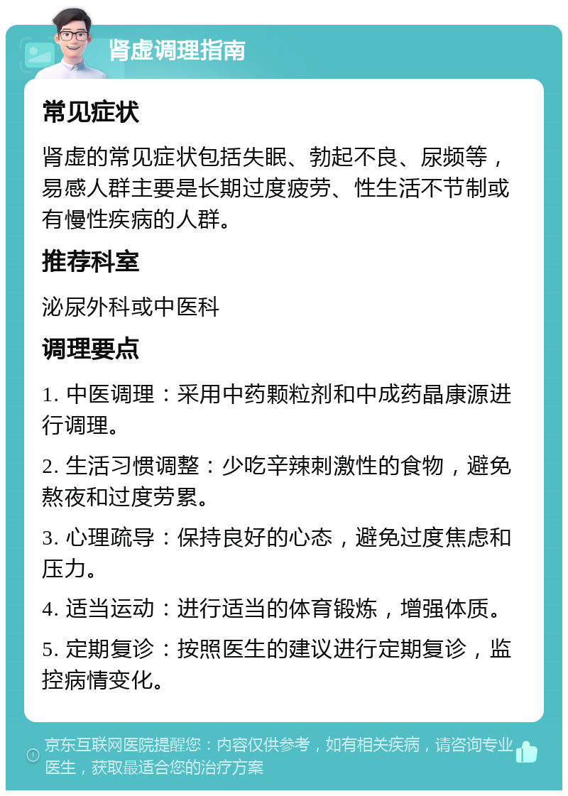 肾虚调理指南 常见症状 肾虚的常见症状包括失眠、勃起不良、尿频等，易感人群主要是长期过度疲劳、性生活不节制或有慢性疾病的人群。 推荐科室 泌尿外科或中医科 调理要点 1. 中医调理：采用中药颗粒剂和中成药晶康源进行调理。 2. 生活习惯调整：少吃辛辣刺激性的食物，避免熬夜和过度劳累。 3. 心理疏导：保持良好的心态，避免过度焦虑和压力。 4. 适当运动：进行适当的体育锻炼，增强体质。 5. 定期复诊：按照医生的建议进行定期复诊，监控病情变化。