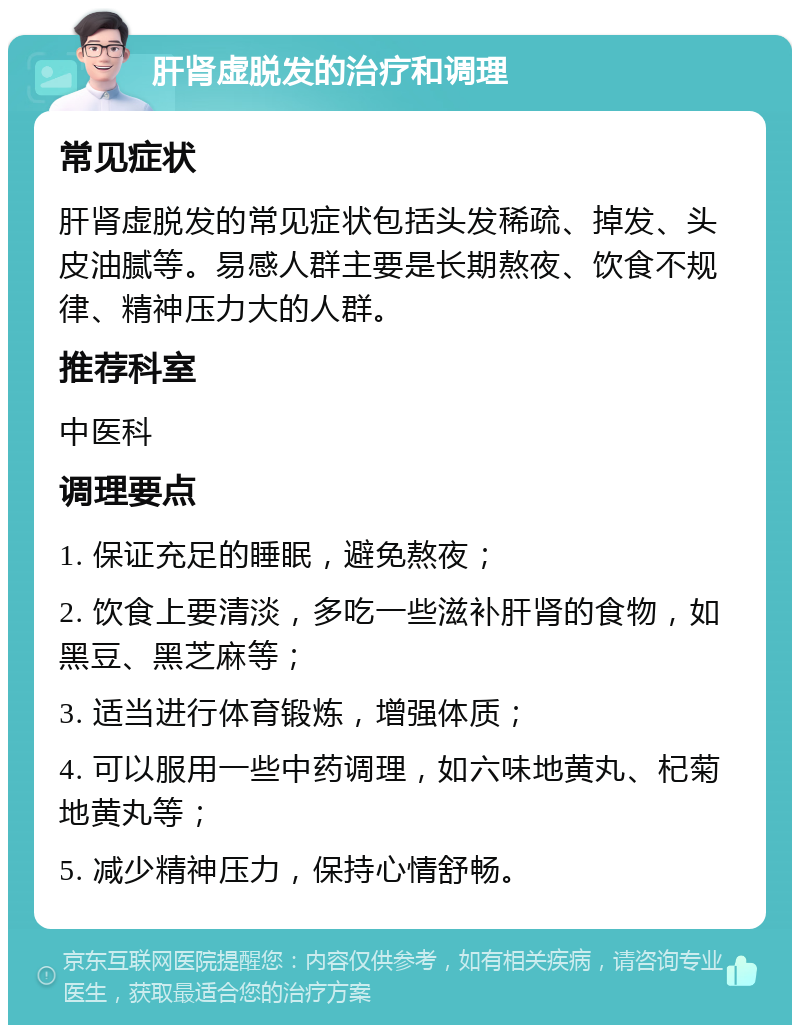 肝肾虚脱发的治疗和调理 常见症状 肝肾虚脱发的常见症状包括头发稀疏、掉发、头皮油腻等。易感人群主要是长期熬夜、饮食不规律、精神压力大的人群。 推荐科室 中医科 调理要点 1. 保证充足的睡眠，避免熬夜； 2. 饮食上要清淡，多吃一些滋补肝肾的食物，如黑豆、黑芝麻等； 3. 适当进行体育锻炼，增强体质； 4. 可以服用一些中药调理，如六味地黄丸、杞菊地黄丸等； 5. 减少精神压力，保持心情舒畅。