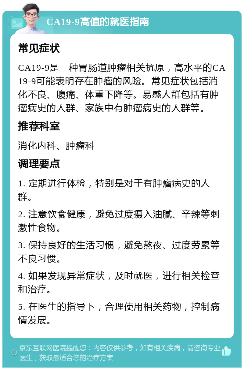 CA19-9高值的就医指南 常见症状 CA19-9是一种胃肠道肿瘤相关抗原，高水平的CA19-9可能表明存在肿瘤的风险。常见症状包括消化不良、腹痛、体重下降等。易感人群包括有肿瘤病史的人群、家族中有肿瘤病史的人群等。 推荐科室 消化内科、肿瘤科 调理要点 1. 定期进行体检，特别是对于有肿瘤病史的人群。 2. 注意饮食健康，避免过度摄入油腻、辛辣等刺激性食物。 3. 保持良好的生活习惯，避免熬夜、过度劳累等不良习惯。 4. 如果发现异常症状，及时就医，进行相关检查和治疗。 5. 在医生的指导下，合理使用相关药物，控制病情发展。