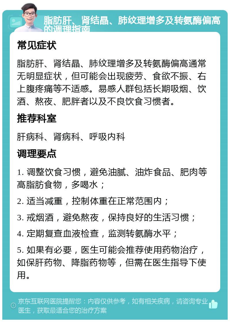 脂肪肝、肾结晶、肺纹理增多及转氨酶偏高的调理指南 常见症状 脂肪肝、肾结晶、肺纹理增多及转氨酶偏高通常无明显症状，但可能会出现疲劳、食欲不振、右上腹疼痛等不适感。易感人群包括长期吸烟、饮酒、熬夜、肥胖者以及不良饮食习惯者。 推荐科室 肝病科、肾病科、呼吸内科 调理要点 1. 调整饮食习惯，避免油腻、油炸食品、肥肉等高脂肪食物，多喝水； 2. 适当减重，控制体重在正常范围内； 3. 戒烟酒，避免熬夜，保持良好的生活习惯； 4. 定期复查血液检查，监测转氨酶水平； 5. 如果有必要，医生可能会推荐使用药物治疗，如保肝药物、降脂药物等，但需在医生指导下使用。