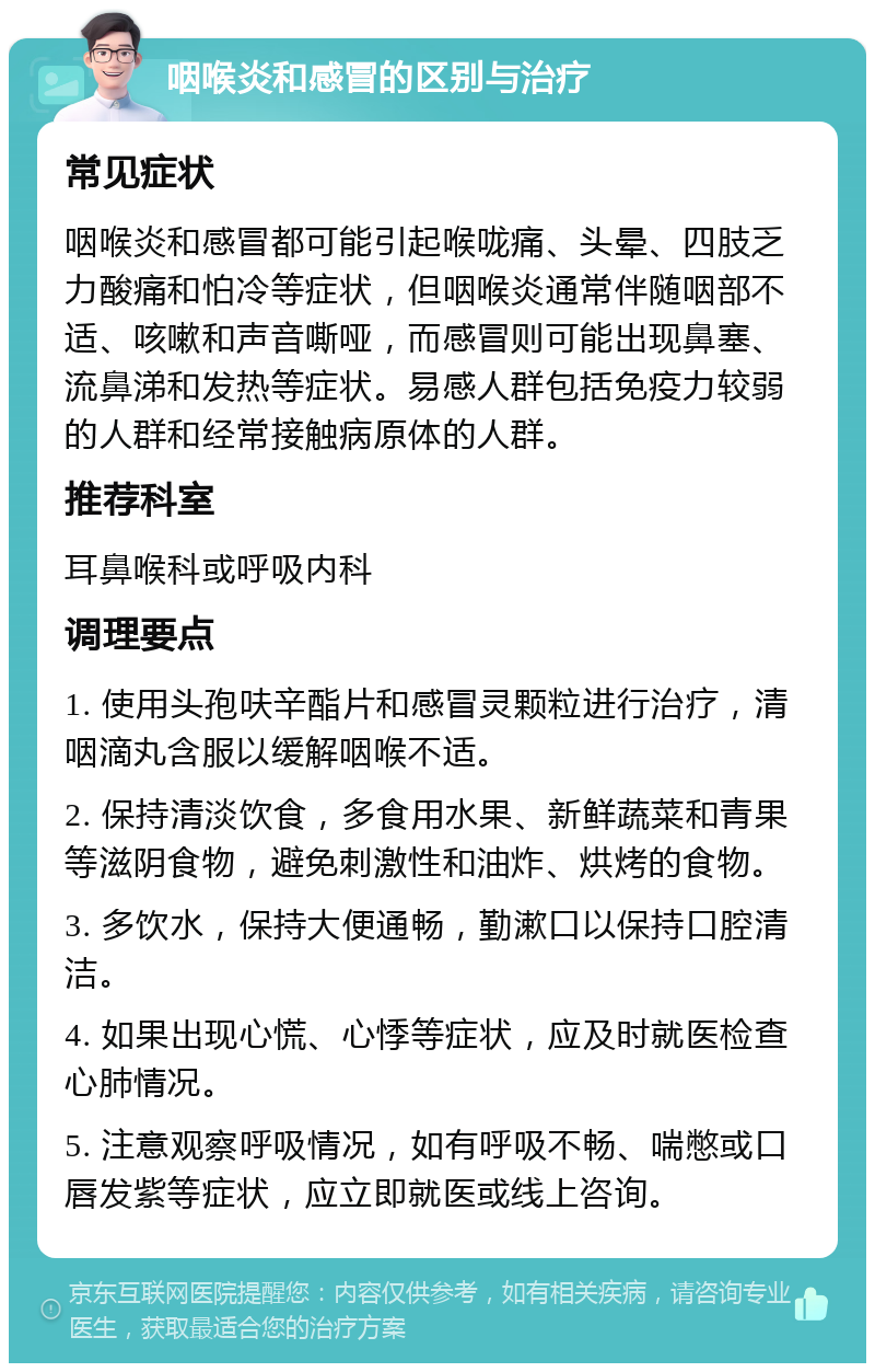 咽喉炎和感冒的区别与治疗 常见症状 咽喉炎和感冒都可能引起喉咙痛、头晕、四肢乏力酸痛和怕冷等症状，但咽喉炎通常伴随咽部不适、咳嗽和声音嘶哑，而感冒则可能出现鼻塞、流鼻涕和发热等症状。易感人群包括免疫力较弱的人群和经常接触病原体的人群。 推荐科室 耳鼻喉科或呼吸内科 调理要点 1. 使用头孢呋辛酯片和感冒灵颗粒进行治疗，清咽滴丸含服以缓解咽喉不适。 2. 保持清淡饮食，多食用水果、新鲜蔬菜和青果等滋阴食物，避免刺激性和油炸、烘烤的食物。 3. 多饮水，保持大便通畅，勤漱口以保持口腔清洁。 4. 如果出现心慌、心悸等症状，应及时就医检查心肺情况。 5. 注意观察呼吸情况，如有呼吸不畅、喘憋或口唇发紫等症状，应立即就医或线上咨询。