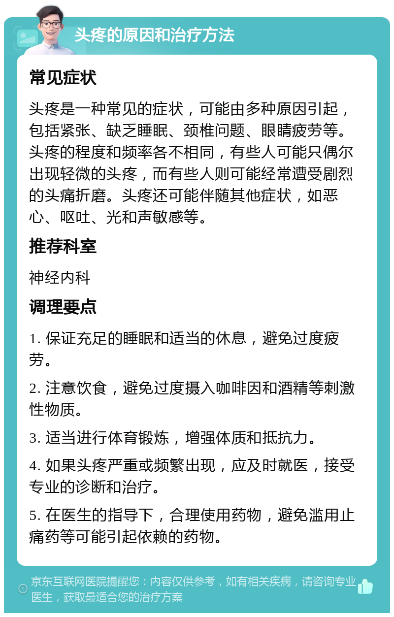 头疼的原因和治疗方法 常见症状 头疼是一种常见的症状，可能由多种原因引起，包括紧张、缺乏睡眠、颈椎问题、眼睛疲劳等。头疼的程度和频率各不相同，有些人可能只偶尔出现轻微的头疼，而有些人则可能经常遭受剧烈的头痛折磨。头疼还可能伴随其他症状，如恶心、呕吐、光和声敏感等。 推荐科室 神经内科 调理要点 1. 保证充足的睡眠和适当的休息，避免过度疲劳。 2. 注意饮食，避免过度摄入咖啡因和酒精等刺激性物质。 3. 适当进行体育锻炼，增强体质和抵抗力。 4. 如果头疼严重或频繁出现，应及时就医，接受专业的诊断和治疗。 5. 在医生的指导下，合理使用药物，避免滥用止痛药等可能引起依赖的药物。