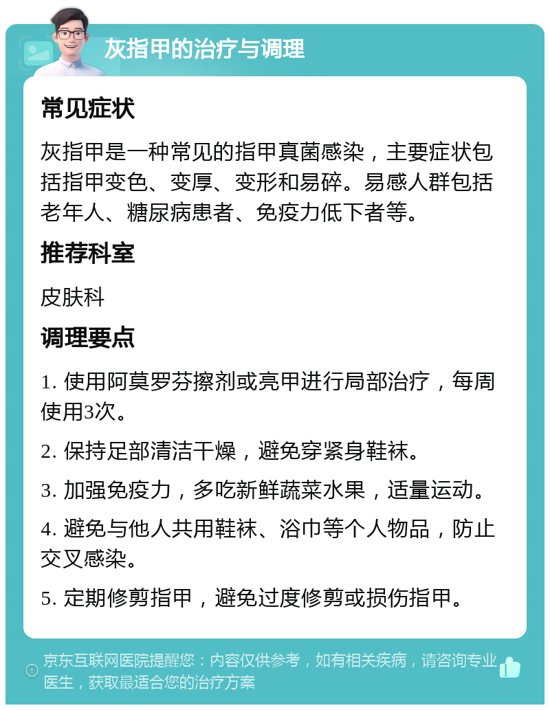 灰指甲的治疗与调理 常见症状 灰指甲是一种常见的指甲真菌感染，主要症状包括指甲变色、变厚、变形和易碎。易感人群包括老年人、糖尿病患者、免疫力低下者等。 推荐科室 皮肤科 调理要点 1. 使用阿莫罗芬擦剂或亮甲进行局部治疗，每周使用3次。 2. 保持足部清洁干燥，避免穿紧身鞋袜。 3. 加强免疫力，多吃新鲜蔬菜水果，适量运动。 4. 避免与他人共用鞋袜、浴巾等个人物品，防止交叉感染。 5. 定期修剪指甲，避免过度修剪或损伤指甲。