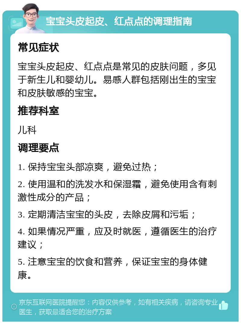 宝宝头皮起皮、红点点的调理指南 常见症状 宝宝头皮起皮、红点点是常见的皮肤问题，多见于新生儿和婴幼儿。易感人群包括刚出生的宝宝和皮肤敏感的宝宝。 推荐科室 儿科 调理要点 1. 保持宝宝头部凉爽，避免过热； 2. 使用温和的洗发水和保湿霜，避免使用含有刺激性成分的产品； 3. 定期清洁宝宝的头皮，去除皮屑和污垢； 4. 如果情况严重，应及时就医，遵循医生的治疗建议； 5. 注意宝宝的饮食和营养，保证宝宝的身体健康。