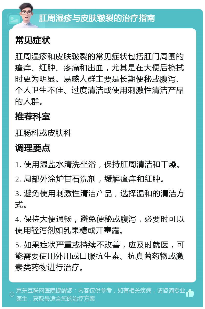 肛周湿疹与皮肤皲裂的治疗指南 常见症状 肛周湿疹和皮肤皲裂的常见症状包括肛门周围的瘙痒、红肿、疼痛和出血，尤其是在大便后擦拭时更为明显。易感人群主要是长期便秘或腹泻、个人卫生不佳、过度清洁或使用刺激性清洁产品的人群。 推荐科室 肛肠科或皮肤科 调理要点 1. 使用温盐水清洗坐浴，保持肛周清洁和干燥。 2. 局部外涂炉甘石洗剂，缓解瘙痒和红肿。 3. 避免使用刺激性清洁产品，选择温和的清洁方式。 4. 保持大便通畅，避免便秘或腹泻，必要时可以使用轻泻剂如乳果糖或开塞露。 5. 如果症状严重或持续不改善，应及时就医，可能需要使用外用或口服抗生素、抗真菌药物或激素类药物进行治疗。