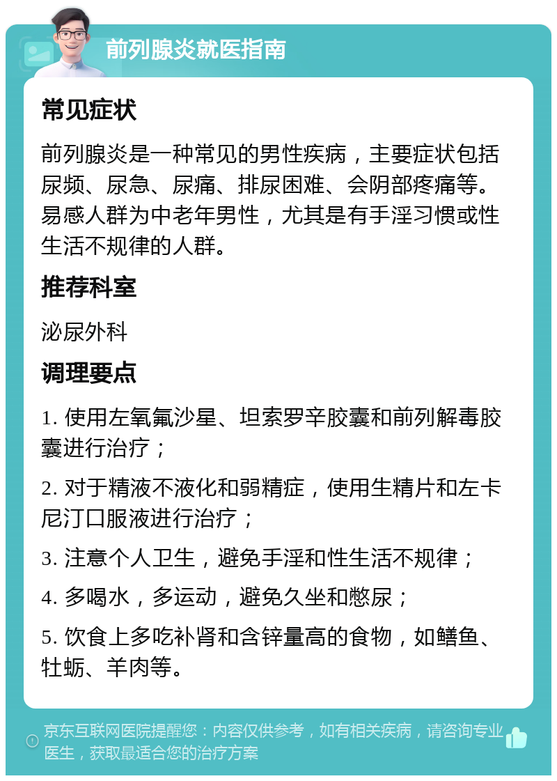 前列腺炎就医指南 常见症状 前列腺炎是一种常见的男性疾病，主要症状包括尿频、尿急、尿痛、排尿困难、会阴部疼痛等。易感人群为中老年男性，尤其是有手淫习惯或性生活不规律的人群。 推荐科室 泌尿外科 调理要点 1. 使用左氧氟沙星、坦索罗辛胶囊和前列解毒胶囊进行治疗； 2. 对于精液不液化和弱精症，使用生精片和左卡尼汀口服液进行治疗； 3. 注意个人卫生，避免手淫和性生活不规律； 4. 多喝水，多运动，避免久坐和憋尿； 5. 饮食上多吃补肾和含锌量高的食物，如鳝鱼、牡蛎、羊肉等。