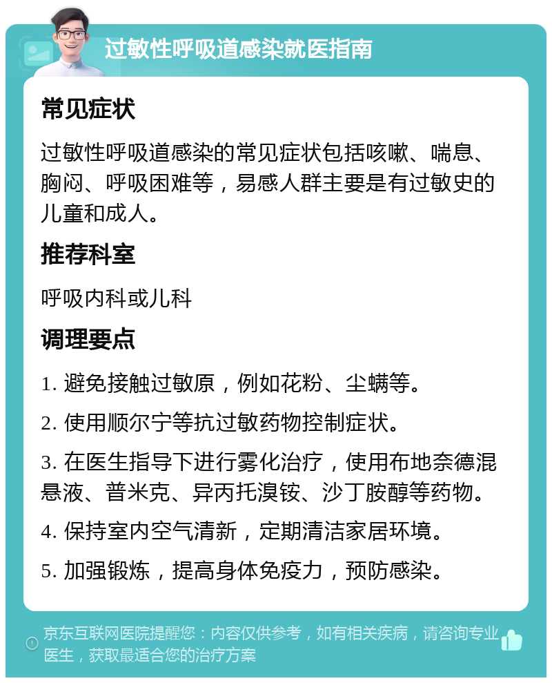 过敏性呼吸道感染就医指南 常见症状 过敏性呼吸道感染的常见症状包括咳嗽、喘息、胸闷、呼吸困难等，易感人群主要是有过敏史的儿童和成人。 推荐科室 呼吸内科或儿科 调理要点 1. 避免接触过敏原，例如花粉、尘螨等。 2. 使用顺尔宁等抗过敏药物控制症状。 3. 在医生指导下进行雾化治疗，使用布地奈德混悬液、普米克、异丙托溴铵、沙丁胺醇等药物。 4. 保持室内空气清新，定期清洁家居环境。 5. 加强锻炼，提高身体免疫力，预防感染。