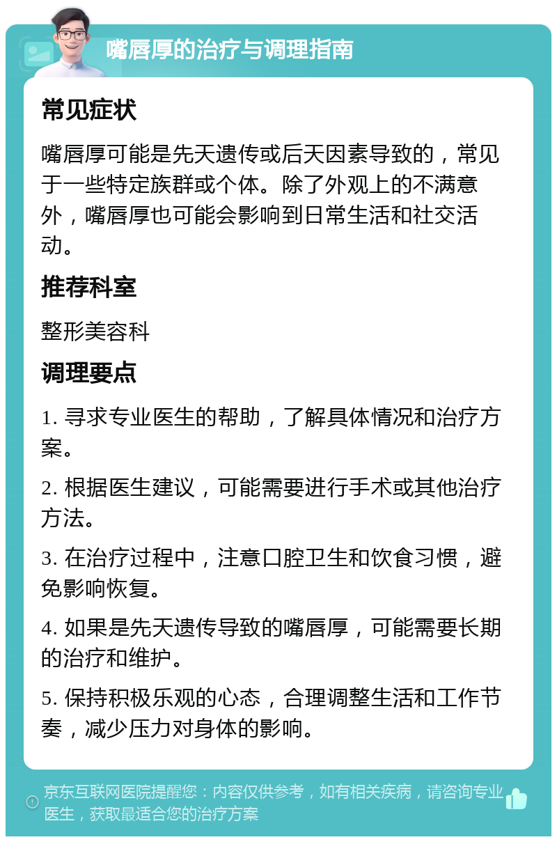 嘴唇厚的治疗与调理指南 常见症状 嘴唇厚可能是先天遗传或后天因素导致的，常见于一些特定族群或个体。除了外观上的不满意外，嘴唇厚也可能会影响到日常生活和社交活动。 推荐科室 整形美容科 调理要点 1. 寻求专业医生的帮助，了解具体情况和治疗方案。 2. 根据医生建议，可能需要进行手术或其他治疗方法。 3. 在治疗过程中，注意口腔卫生和饮食习惯，避免影响恢复。 4. 如果是先天遗传导致的嘴唇厚，可能需要长期的治疗和维护。 5. 保持积极乐观的心态，合理调整生活和工作节奏，减少压力对身体的影响。