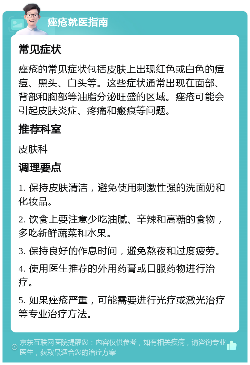 痤疮就医指南 常见症状 痤疮的常见症状包括皮肤上出现红色或白色的痘痘、黑头、白头等。这些症状通常出现在面部、背部和胸部等油脂分泌旺盛的区域。痤疮可能会引起皮肤炎症、疼痛和瘢痕等问题。 推荐科室 皮肤科 调理要点 1. 保持皮肤清洁，避免使用刺激性强的洗面奶和化妆品。 2. 饮食上要注意少吃油腻、辛辣和高糖的食物，多吃新鲜蔬菜和水果。 3. 保持良好的作息时间，避免熬夜和过度疲劳。 4. 使用医生推荐的外用药膏或口服药物进行治疗。 5. 如果痤疮严重，可能需要进行光疗或激光治疗等专业治疗方法。