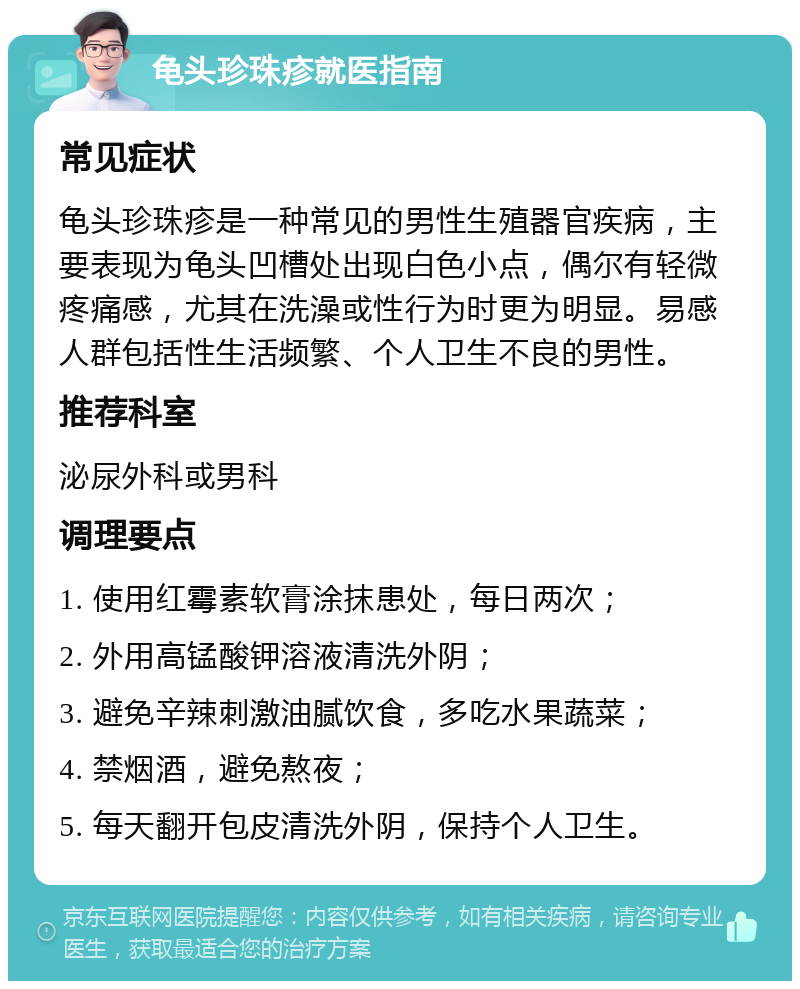 龟头珍珠疹就医指南 常见症状 龟头珍珠疹是一种常见的男性生殖器官疾病，主要表现为龟头凹槽处出现白色小点，偶尔有轻微疼痛感，尤其在洗澡或性行为时更为明显。易感人群包括性生活频繁、个人卫生不良的男性。 推荐科室 泌尿外科或男科 调理要点 1. 使用红霉素软膏涂抹患处，每日两次； 2. 外用高锰酸钾溶液清洗外阴； 3. 避免辛辣刺激油腻饮食，多吃水果蔬菜； 4. 禁烟酒，避免熬夜； 5. 每天翻开包皮清洗外阴，保持个人卫生。