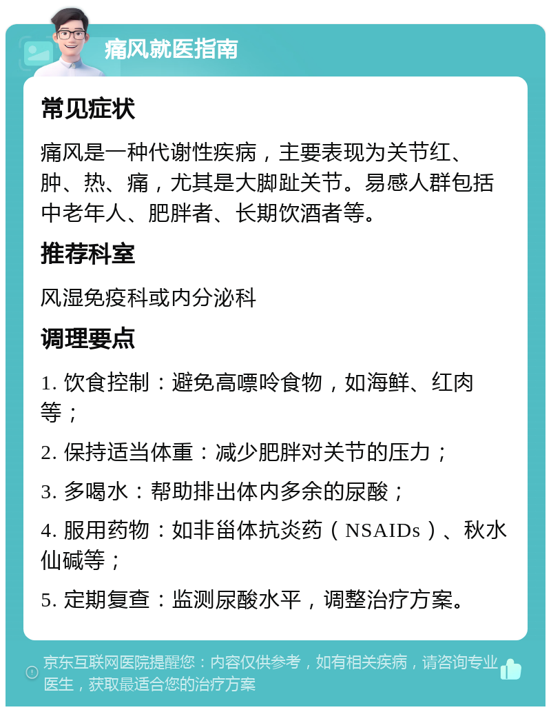 痛风就医指南 常见症状 痛风是一种代谢性疾病，主要表现为关节红、肿、热、痛，尤其是大脚趾关节。易感人群包括中老年人、肥胖者、长期饮酒者等。 推荐科室 风湿免疫科或内分泌科 调理要点 1. 饮食控制：避免高嘌呤食物，如海鲜、红肉等； 2. 保持适当体重：减少肥胖对关节的压力； 3. 多喝水：帮助排出体内多余的尿酸； 4. 服用药物：如非甾体抗炎药（NSAIDs）、秋水仙碱等； 5. 定期复查：监测尿酸水平，调整治疗方案。