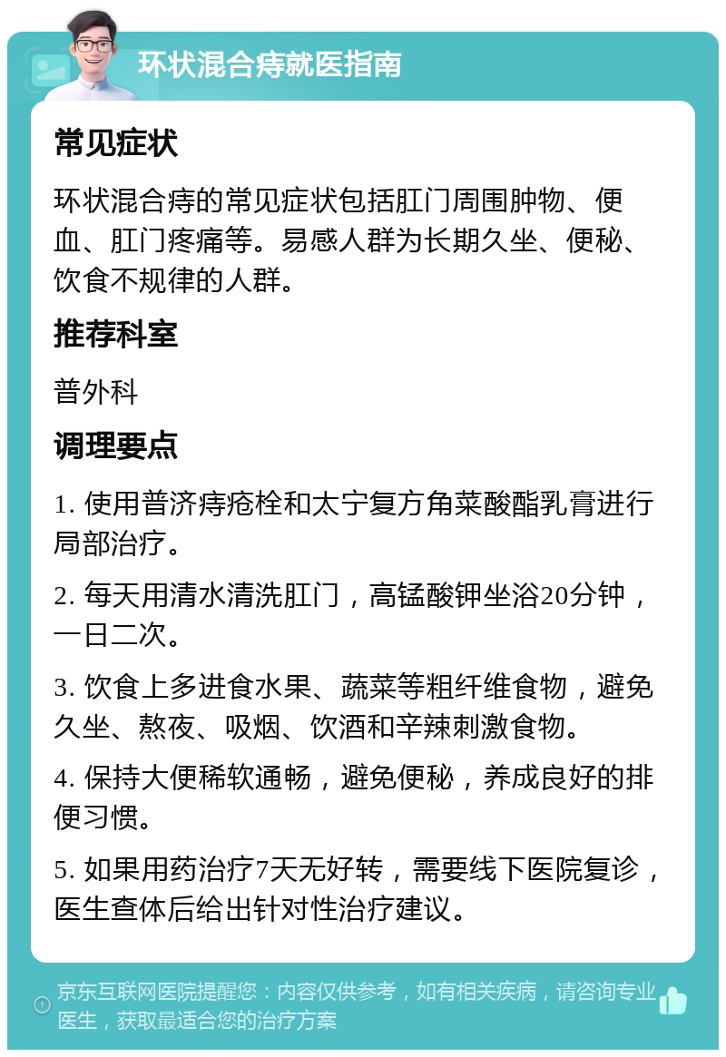 环状混合痔就医指南 常见症状 环状混合痔的常见症状包括肛门周围肿物、便血、肛门疼痛等。易感人群为长期久坐、便秘、饮食不规律的人群。 推荐科室 普外科 调理要点 1. 使用普济痔疮栓和太宁复方角菜酸酯乳膏进行局部治疗。 2. 每天用清水清洗肛门，高锰酸钾坐浴20分钟，一日二次。 3. 饮食上多进食水果、蔬菜等粗纤维食物，避免久坐、熬夜、吸烟、饮酒和辛辣刺激食物。 4. 保持大便稀软通畅，避免便秘，养成良好的排便习惯。 5. 如果用药治疗7天无好转，需要线下医院复诊，医生查体后给出针对性治疗建议。