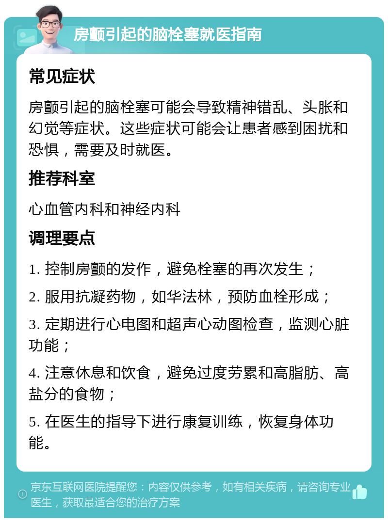 房颤引起的脑栓塞就医指南 常见症状 房颤引起的脑栓塞可能会导致精神错乱、头胀和幻觉等症状。这些症状可能会让患者感到困扰和恐惧，需要及时就医。 推荐科室 心血管内科和神经内科 调理要点 1. 控制房颤的发作，避免栓塞的再次发生； 2. 服用抗凝药物，如华法林，预防血栓形成； 3. 定期进行心电图和超声心动图检查，监测心脏功能； 4. 注意休息和饮食，避免过度劳累和高脂肪、高盐分的食物； 5. 在医生的指导下进行康复训练，恢复身体功能。