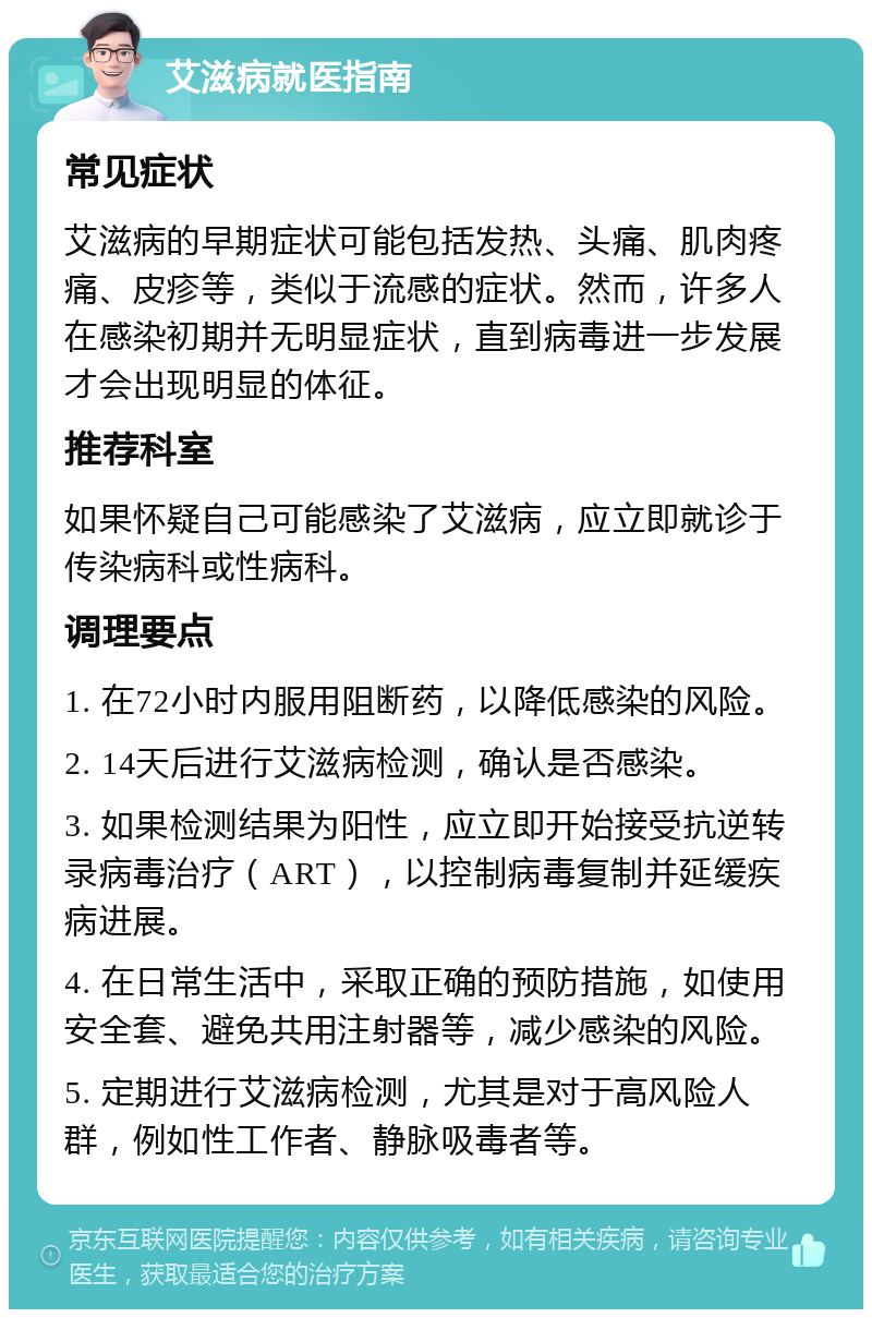 艾滋病就医指南 常见症状 艾滋病的早期症状可能包括发热、头痛、肌肉疼痛、皮疹等，类似于流感的症状。然而，许多人在感染初期并无明显症状，直到病毒进一步发展才会出现明显的体征。 推荐科室 如果怀疑自己可能感染了艾滋病，应立即就诊于传染病科或性病科。 调理要点 1. 在72小时内服用阻断药，以降低感染的风险。 2. 14天后进行艾滋病检测，确认是否感染。 3. 如果检测结果为阳性，应立即开始接受抗逆转录病毒治疗（ART），以控制病毒复制并延缓疾病进展。 4. 在日常生活中，采取正确的预防措施，如使用安全套、避免共用注射器等，减少感染的风险。 5. 定期进行艾滋病检测，尤其是对于高风险人群，例如性工作者、静脉吸毒者等。