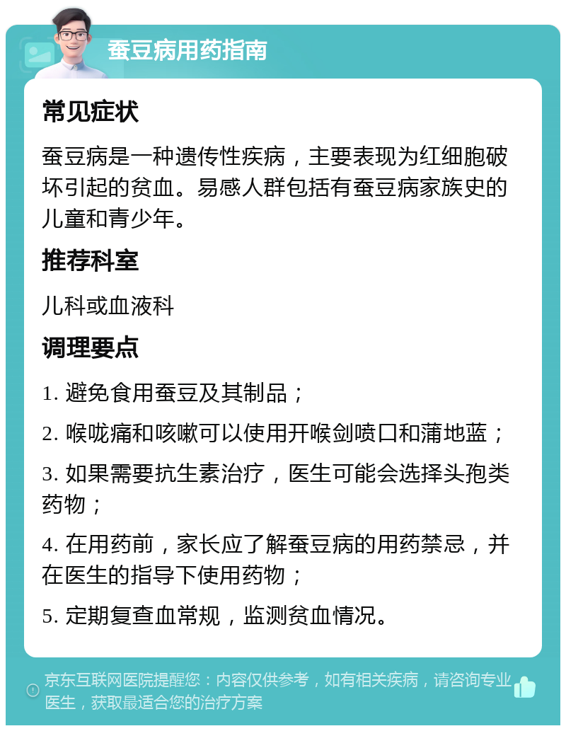 蚕豆病用药指南 常见症状 蚕豆病是一种遗传性疾病，主要表现为红细胞破坏引起的贫血。易感人群包括有蚕豆病家族史的儿童和青少年。 推荐科室 儿科或血液科 调理要点 1. 避免食用蚕豆及其制品； 2. 喉咙痛和咳嗽可以使用开喉剑喷口和蒲地蓝； 3. 如果需要抗生素治疗，医生可能会选择头孢类药物； 4. 在用药前，家长应了解蚕豆病的用药禁忌，并在医生的指导下使用药物； 5. 定期复查血常规，监测贫血情况。