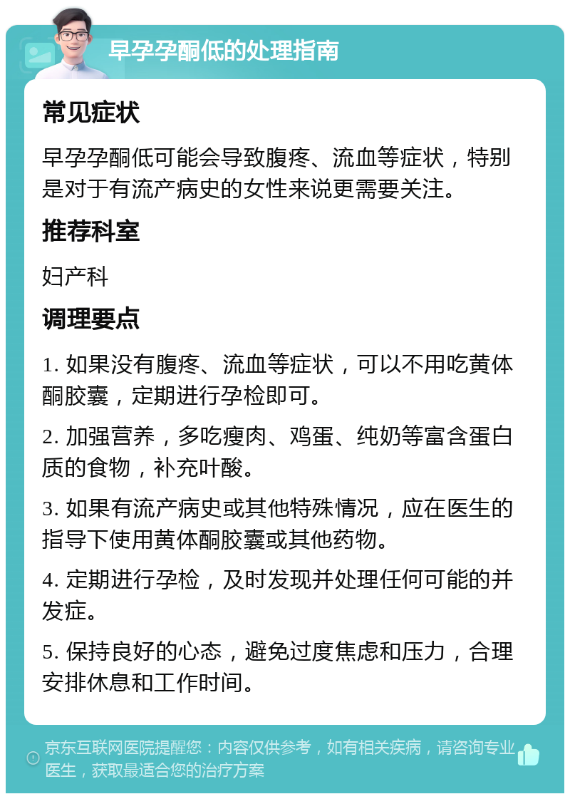 早孕孕酮低的处理指南 常见症状 早孕孕酮低可能会导致腹疼、流血等症状，特别是对于有流产病史的女性来说更需要关注。 推荐科室 妇产科 调理要点 1. 如果没有腹疼、流血等症状，可以不用吃黄体酮胶囊，定期进行孕检即可。 2. 加强营养，多吃瘦肉、鸡蛋、纯奶等富含蛋白质的食物，补充叶酸。 3. 如果有流产病史或其他特殊情况，应在医生的指导下使用黄体酮胶囊或其他药物。 4. 定期进行孕检，及时发现并处理任何可能的并发症。 5. 保持良好的心态，避免过度焦虑和压力，合理安排休息和工作时间。