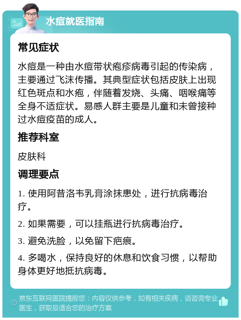 水痘就医指南 常见症状 水痘是一种由水痘带状疱疹病毒引起的传染病，主要通过飞沫传播。其典型症状包括皮肤上出现红色斑点和水疱，伴随着发烧、头痛、咽喉痛等全身不适症状。易感人群主要是儿童和未曾接种过水痘疫苗的成人。 推荐科室 皮肤科 调理要点 1. 使用阿昔洛韦乳膏涂抹患处，进行抗病毒治疗。 2. 如果需要，可以挂瓶进行抗病毒治疗。 3. 避免洗脸，以免留下疤痕。 4. 多喝水，保持良好的休息和饮食习惯，以帮助身体更好地抵抗病毒。