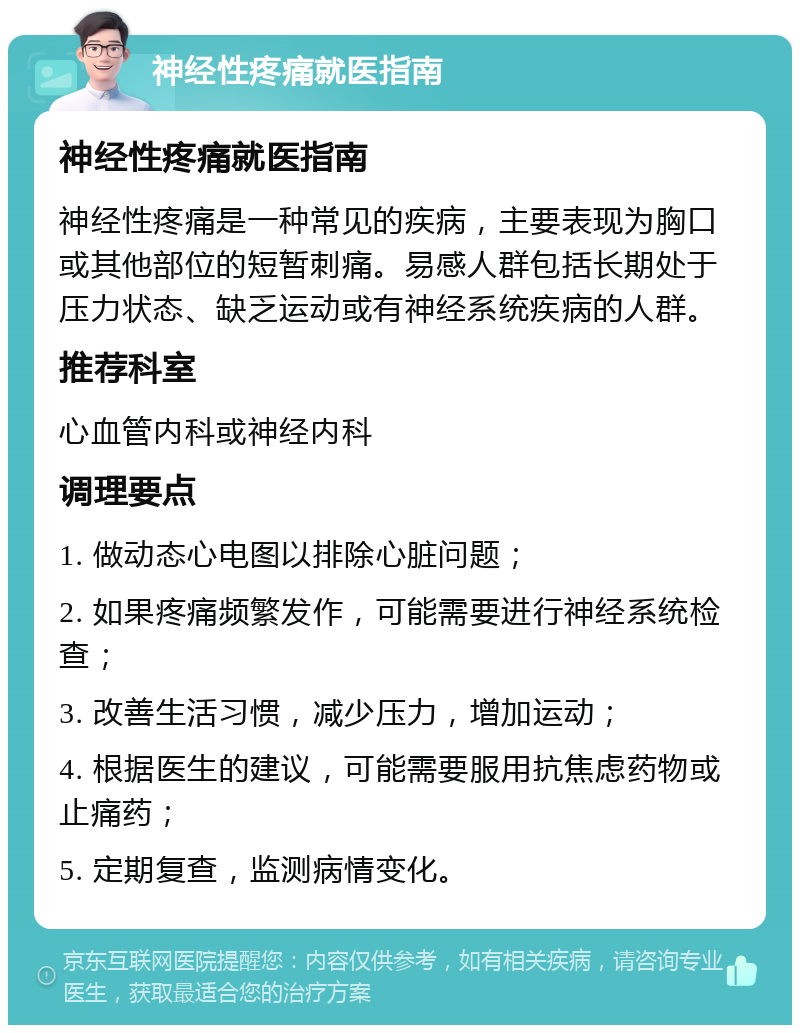 神经性疼痛就医指南 神经性疼痛就医指南 神经性疼痛是一种常见的疾病，主要表现为胸口或其他部位的短暂刺痛。易感人群包括长期处于压力状态、缺乏运动或有神经系统疾病的人群。 推荐科室 心血管内科或神经内科 调理要点 1. 做动态心电图以排除心脏问题； 2. 如果疼痛频繁发作，可能需要进行神经系统检查； 3. 改善生活习惯，减少压力，增加运动； 4. 根据医生的建议，可能需要服用抗焦虑药物或止痛药； 5. 定期复查，监测病情变化。