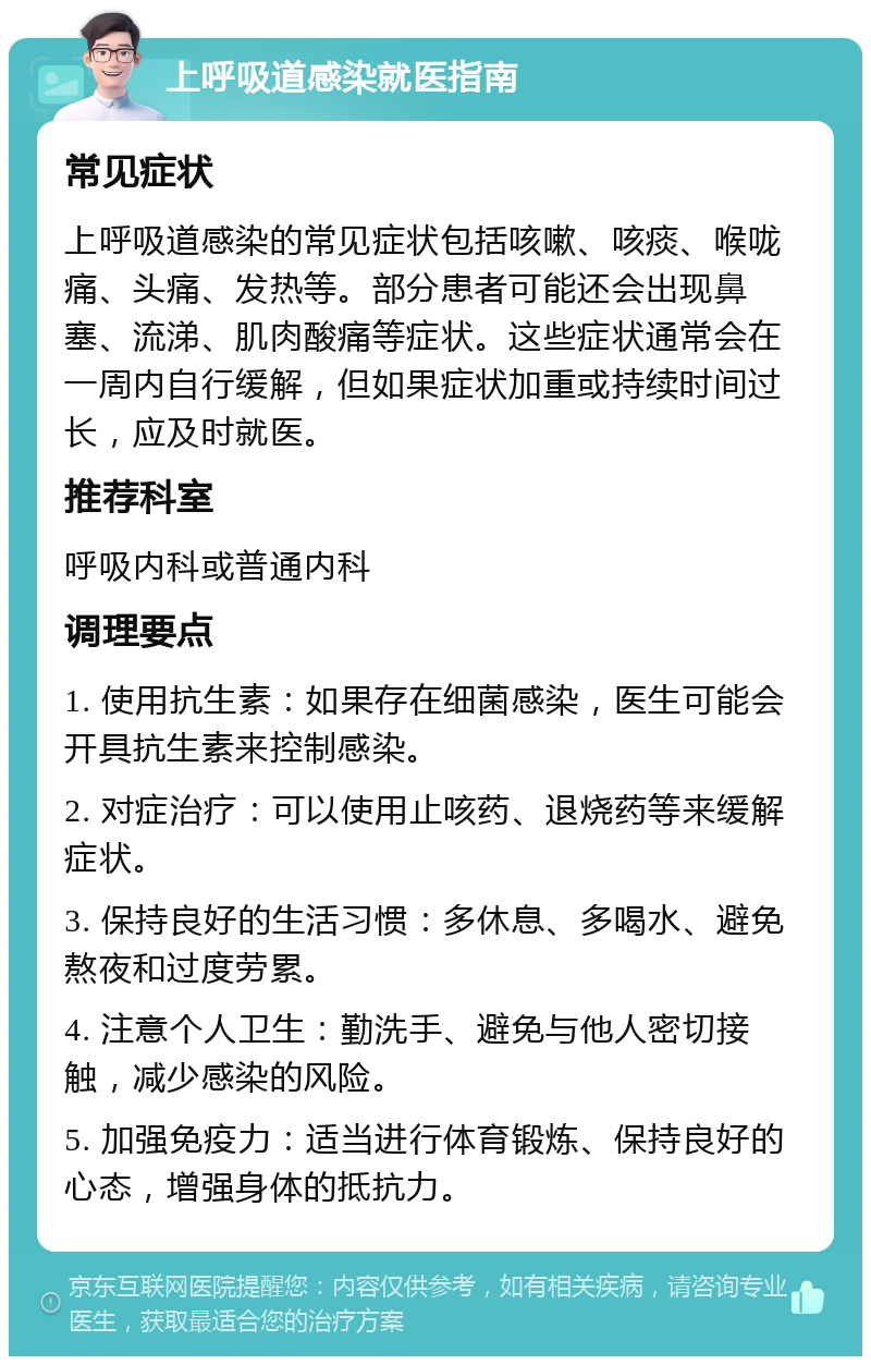 上呼吸道感染就医指南 常见症状 上呼吸道感染的常见症状包括咳嗽、咳痰、喉咙痛、头痛、发热等。部分患者可能还会出现鼻塞、流涕、肌肉酸痛等症状。这些症状通常会在一周内自行缓解，但如果症状加重或持续时间过长，应及时就医。 推荐科室 呼吸内科或普通内科 调理要点 1. 使用抗生素：如果存在细菌感染，医生可能会开具抗生素来控制感染。 2. 对症治疗：可以使用止咳药、退烧药等来缓解症状。 3. 保持良好的生活习惯：多休息、多喝水、避免熬夜和过度劳累。 4. 注意个人卫生：勤洗手、避免与他人密切接触，减少感染的风险。 5. 加强免疫力：适当进行体育锻炼、保持良好的心态，增强身体的抵抗力。