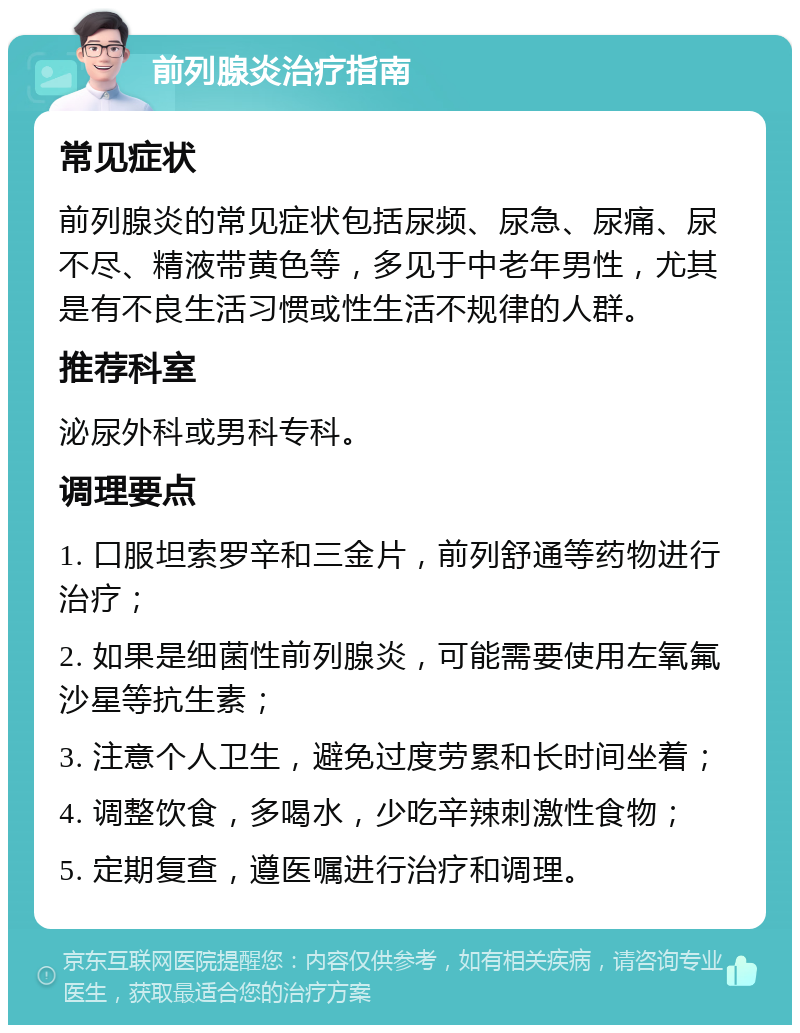 前列腺炎治疗指南 常见症状 前列腺炎的常见症状包括尿频、尿急、尿痛、尿不尽、精液带黄色等，多见于中老年男性，尤其是有不良生活习惯或性生活不规律的人群。 推荐科室 泌尿外科或男科专科。 调理要点 1. 口服坦索罗辛和三金片，前列舒通等药物进行治疗； 2. 如果是细菌性前列腺炎，可能需要使用左氧氟沙星等抗生素； 3. 注意个人卫生，避免过度劳累和长时间坐着； 4. 调整饮食，多喝水，少吃辛辣刺激性食物； 5. 定期复查，遵医嘱进行治疗和调理。