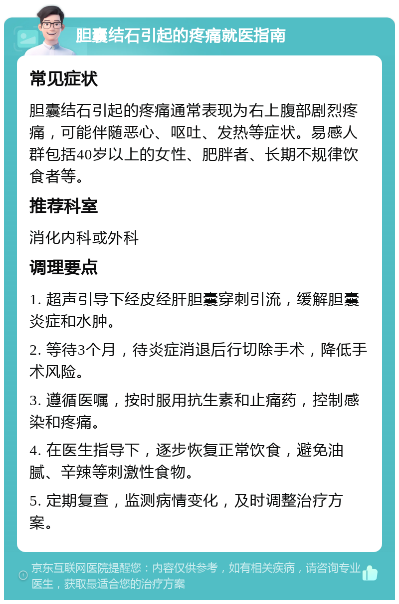 胆囊结石引起的疼痛就医指南 常见症状 胆囊结石引起的疼痛通常表现为右上腹部剧烈疼痛，可能伴随恶心、呕吐、发热等症状。易感人群包括40岁以上的女性、肥胖者、长期不规律饮食者等。 推荐科室 消化内科或外科 调理要点 1. 超声引导下经皮经肝胆囊穿刺引流，缓解胆囊炎症和水肿。 2. 等待3个月，待炎症消退后行切除手术，降低手术风险。 3. 遵循医嘱，按时服用抗生素和止痛药，控制感染和疼痛。 4. 在医生指导下，逐步恢复正常饮食，避免油腻、辛辣等刺激性食物。 5. 定期复查，监测病情变化，及时调整治疗方案。