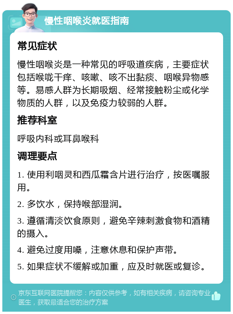 慢性咽喉炎就医指南 常见症状 慢性咽喉炎是一种常见的呼吸道疾病，主要症状包括喉咙干痒、咳嗽、咳不出黏痰、咽喉异物感等。易感人群为长期吸烟、经常接触粉尘或化学物质的人群，以及免疫力较弱的人群。 推荐科室 呼吸内科或耳鼻喉科 调理要点 1. 使用利咽灵和西瓜霜含片进行治疗，按医嘱服用。 2. 多饮水，保持喉部湿润。 3. 遵循清淡饮食原则，避免辛辣刺激食物和酒精的摄入。 4. 避免过度用嗓，注意休息和保护声带。 5. 如果症状不缓解或加重，应及时就医或复诊。