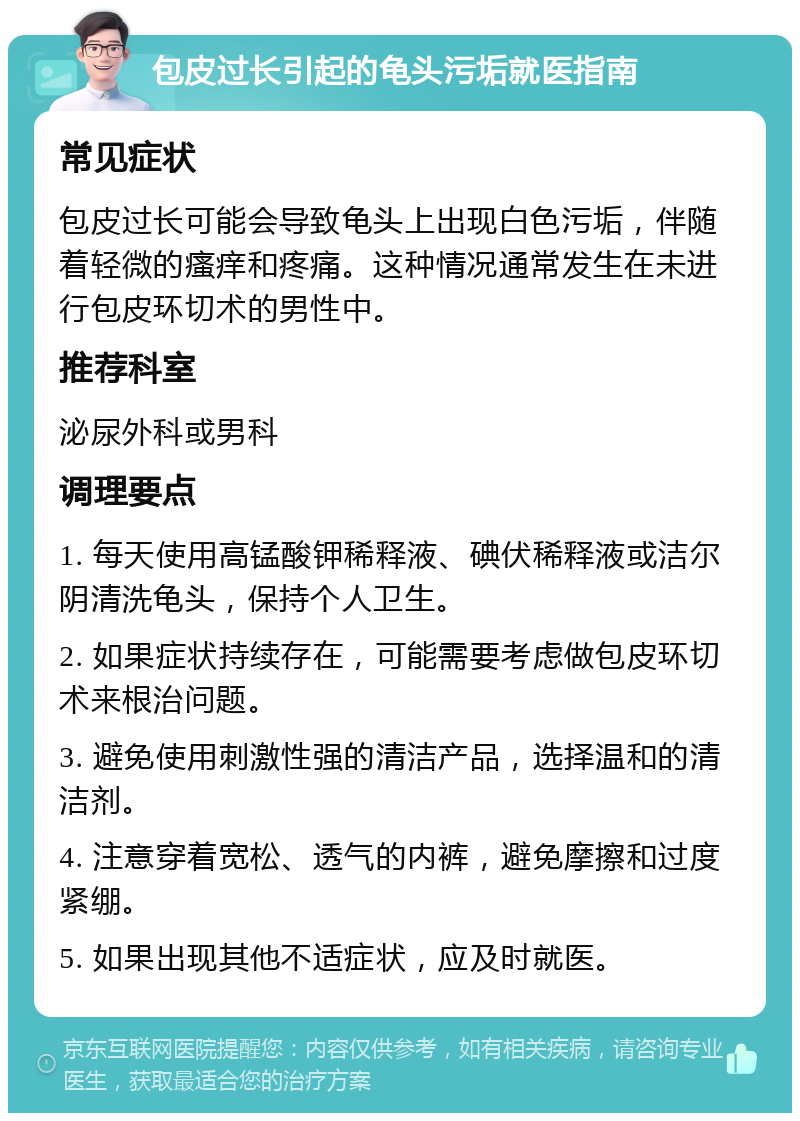 包皮过长引起的龟头污垢就医指南 常见症状 包皮过长可能会导致龟头上出现白色污垢，伴随着轻微的瘙痒和疼痛。这种情况通常发生在未进行包皮环切术的男性中。 推荐科室 泌尿外科或男科 调理要点 1. 每天使用高锰酸钾稀释液、碘伏稀释液或洁尔阴清洗龟头，保持个人卫生。 2. 如果症状持续存在，可能需要考虑做包皮环切术来根治问题。 3. 避免使用刺激性强的清洁产品，选择温和的清洁剂。 4. 注意穿着宽松、透气的内裤，避免摩擦和过度紧绷。 5. 如果出现其他不适症状，应及时就医。