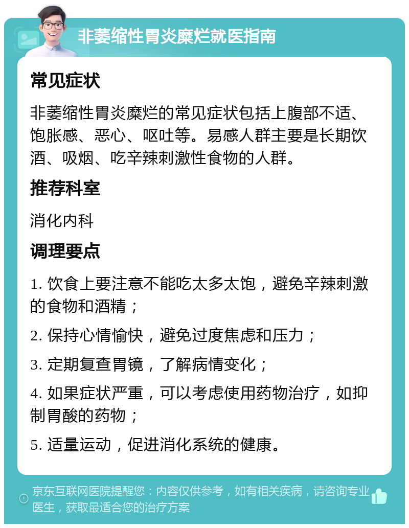 非萎缩性胃炎糜烂就医指南 常见症状 非萎缩性胃炎糜烂的常见症状包括上腹部不适、饱胀感、恶心、呕吐等。易感人群主要是长期饮酒、吸烟、吃辛辣刺激性食物的人群。 推荐科室 消化内科 调理要点 1. 饮食上要注意不能吃太多太饱，避免辛辣刺激的食物和酒精； 2. 保持心情愉快，避免过度焦虑和压力； 3. 定期复查胃镜，了解病情变化； 4. 如果症状严重，可以考虑使用药物治疗，如抑制胃酸的药物； 5. 适量运动，促进消化系统的健康。