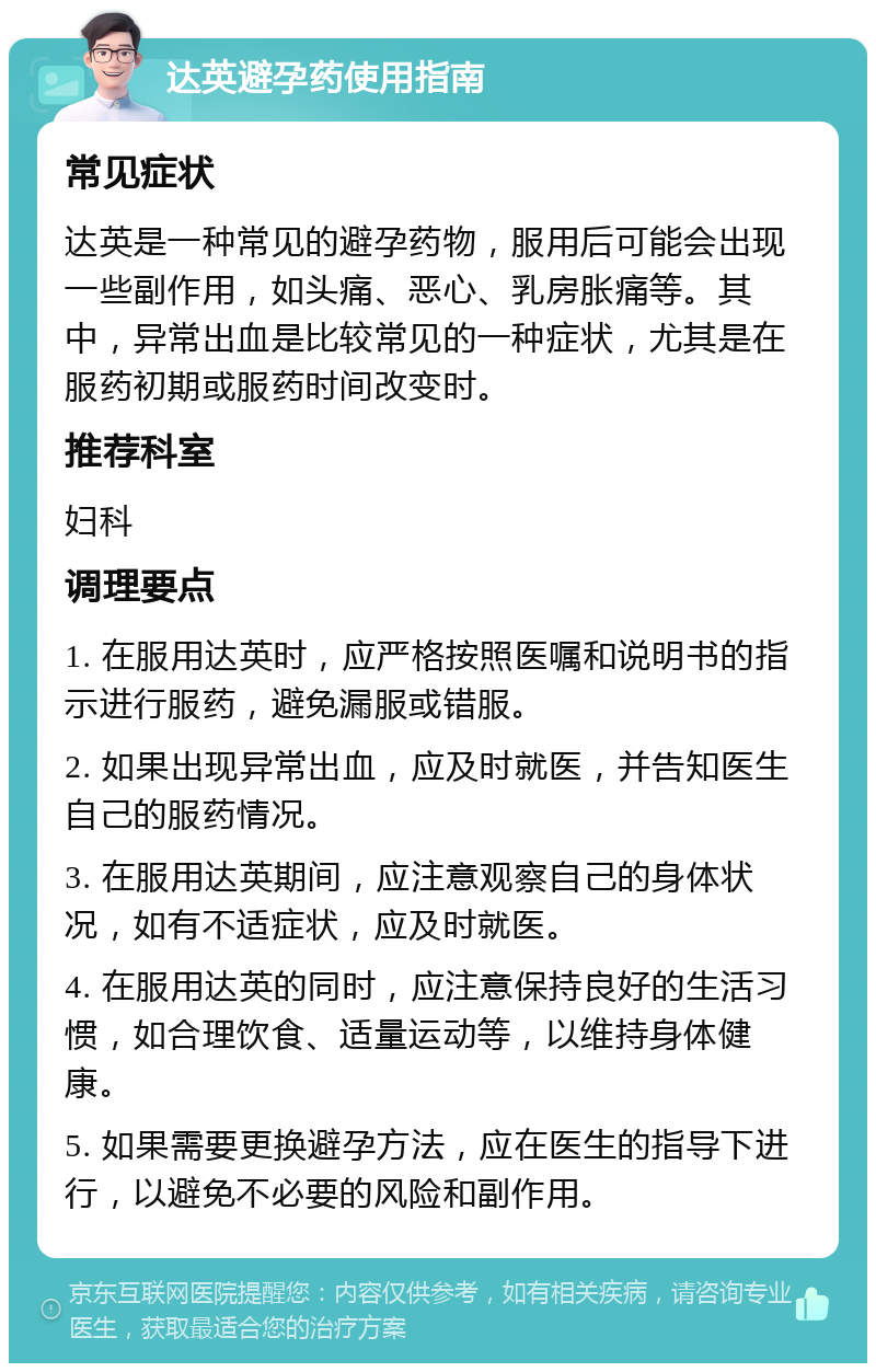 达英避孕药使用指南 常见症状 达英是一种常见的避孕药物，服用后可能会出现一些副作用，如头痛、恶心、乳房胀痛等。其中，异常出血是比较常见的一种症状，尤其是在服药初期或服药时间改变时。 推荐科室 妇科 调理要点 1. 在服用达英时，应严格按照医嘱和说明书的指示进行服药，避免漏服或错服。 2. 如果出现异常出血，应及时就医，并告知医生自己的服药情况。 3. 在服用达英期间，应注意观察自己的身体状况，如有不适症状，应及时就医。 4. 在服用达英的同时，应注意保持良好的生活习惯，如合理饮食、适量运动等，以维持身体健康。 5. 如果需要更换避孕方法，应在医生的指导下进行，以避免不必要的风险和副作用。