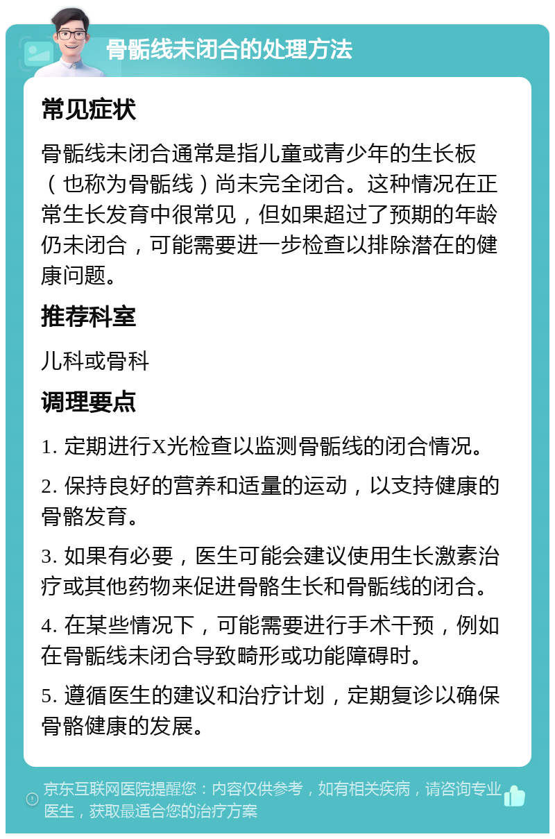 骨骺线未闭合的处理方法 常见症状 骨骺线未闭合通常是指儿童或青少年的生长板（也称为骨骺线）尚未完全闭合。这种情况在正常生长发育中很常见，但如果超过了预期的年龄仍未闭合，可能需要进一步检查以排除潜在的健康问题。 推荐科室 儿科或骨科 调理要点 1. 定期进行X光检查以监测骨骺线的闭合情况。 2. 保持良好的营养和适量的运动，以支持健康的骨骼发育。 3. 如果有必要，医生可能会建议使用生长激素治疗或其他药物来促进骨骼生长和骨骺线的闭合。 4. 在某些情况下，可能需要进行手术干预，例如在骨骺线未闭合导致畸形或功能障碍时。 5. 遵循医生的建议和治疗计划，定期复诊以确保骨骼健康的发展。