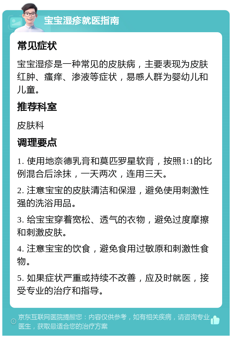 宝宝湿疹就医指南 常见症状 宝宝湿疹是一种常见的皮肤病，主要表现为皮肤红肿、瘙痒、渗液等症状，易感人群为婴幼儿和儿童。 推荐科室 皮肤科 调理要点 1. 使用地奈德乳膏和莫匹罗星软膏，按照1:1的比例混合后涂抹，一天两次，连用三天。 2. 注意宝宝的皮肤清洁和保湿，避免使用刺激性强的洗浴用品。 3. 给宝宝穿着宽松、透气的衣物，避免过度摩擦和刺激皮肤。 4. 注意宝宝的饮食，避免食用过敏原和刺激性食物。 5. 如果症状严重或持续不改善，应及时就医，接受专业的治疗和指导。